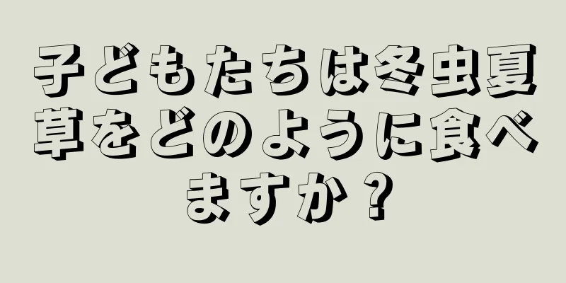 子どもたちは冬虫夏草をどのように食べますか？
