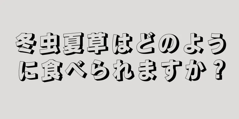 冬虫夏草はどのように食べられますか？
