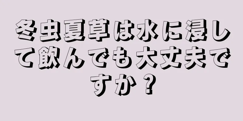 冬虫夏草は水に浸して飲んでも大丈夫ですか？