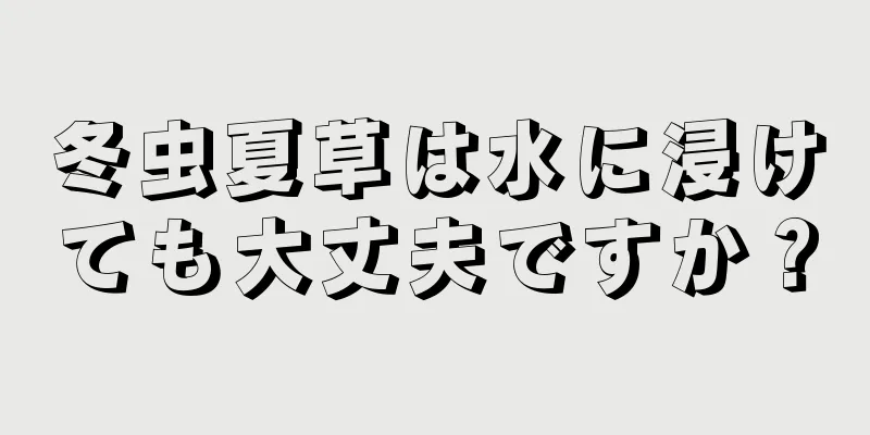 冬虫夏草は水に浸けても大丈夫ですか？
