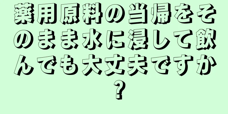 薬用原料の当帰をそのまま水に浸して飲んでも大丈夫ですか？