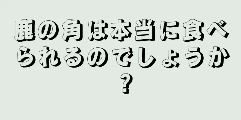 鹿の角は本当に食べられるのでしょうか？