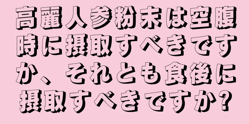 高麗人参粉末は空腹時に摂取すべきですか、それとも食後に摂取すべきですか?