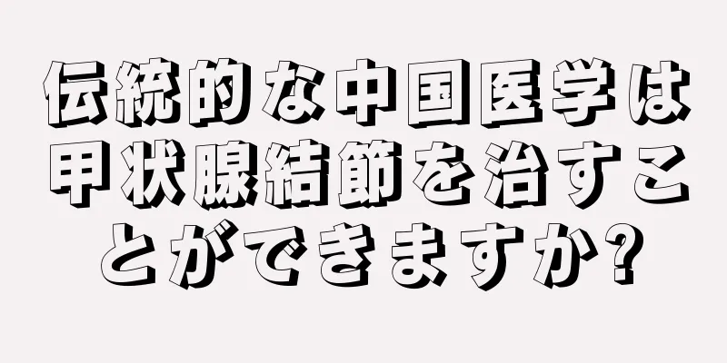 伝統的な中国医学は甲状腺結節を治すことができますか?