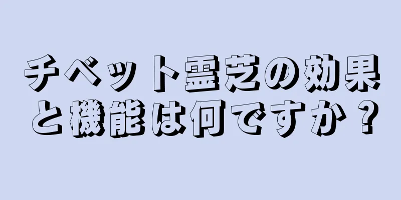 チベット霊芝の効果と機能は何ですか？
