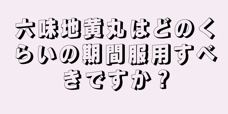 六味地黄丸はどのくらいの期間服用すべきですか？